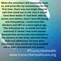 Blue background with text overlaid that says; When the consultant did eventually meet us, and prescribe my testosterone for the first time, there was one single thing he said that stood out to me: that it would have been better if I had been able to access care sooner, since I was still young and mid-puberty, I could have had blockers and HRT at a more typical age. This infuriated me - it would not have mattered if I knew I was trans sooner because that service was non-existent in the country at that time, and even when child and adolescent services were introduced, they would not have enabled me to start T any sooner. 
